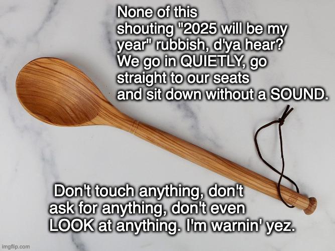 BEHAVE yerselves | None of this shouting "2025 will be my year" rubbish, d'ya hear? We go in QUIETLY, go straight to our seats and sit down without a SOUND. Don't touch anything, don't ask for anything, don't even LOOK at anything. I'm warnin' yez. | image tagged in wooden spoon,irish mam,2025 | made w/ Imgflip meme maker