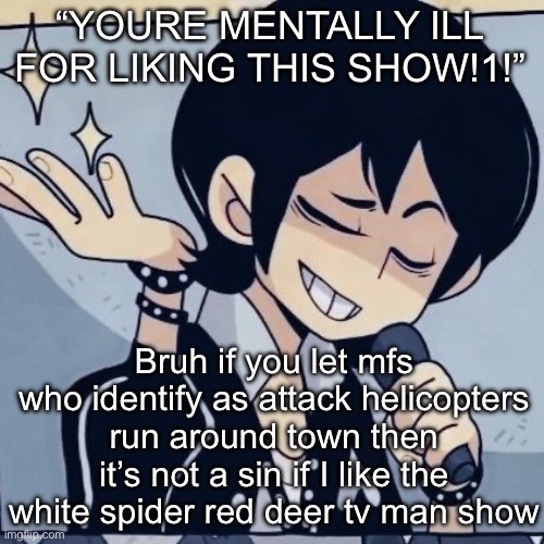 Fax | “YOURE MENTALLY ILL FOR LIKING THIS SHOW!1!”; Bruh if you let mfs who identify as attack helicopters run around town then it’s not a sin if I like the white spider red deer tv man show | image tagged in tophamhatkyo just sayin | made w/ Imgflip meme maker