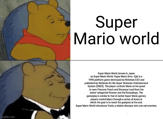 SUPER MARIO WORLD VS VERSUS SUPER MARIO WORLD | Super Mario world; Super Mario World, known in Japan as Super Mario World: Super Mario Bros. 4,[a] is a 1990 platform game developed by Nintendo EAD and published by Nintendo for the Super Nintendo Entertainment System (SNES). The player controls Mario on his quest to save Princess Peach and Dinosaur Land from the series' antagonist Bowser and the Koopalings. The gameplay is similar to that of earlier Super Mario games; players control Mario through a series of levels in which the goal is to reach the goalpost at the end. Super Mario World introduces Yoshi, a ridable dinosaur who can eat enemies. | image tagged in memes,tuxedo winnie the pooh | made w/ Imgflip meme maker