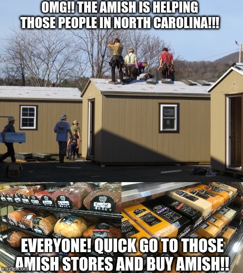 Amish is HELPING NC, QUICK BUY AMISH!! | OMG!! THE AMISH IS HELPING THOSE PEOPLE IN NORTH CAROLINA!!! EVERYONE! QUICK GO TO THOSE AMISH STORES AND BUY AMISH!! | image tagged in amish,north carolina | made w/ Imgflip meme maker