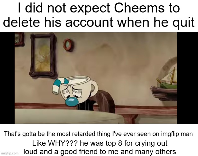 Meme #3,587 | I did not expect Cheems to delete his account when he quit; That's gotta be the most retarded thing I've ever seen on imgflip man; Like WHY??? he was top 8 for crying out loud and a good friend to me and many others | image tagged in sad mugman,justacheemsdoge,sad,quit,delete,why | made w/ Imgflip meme maker