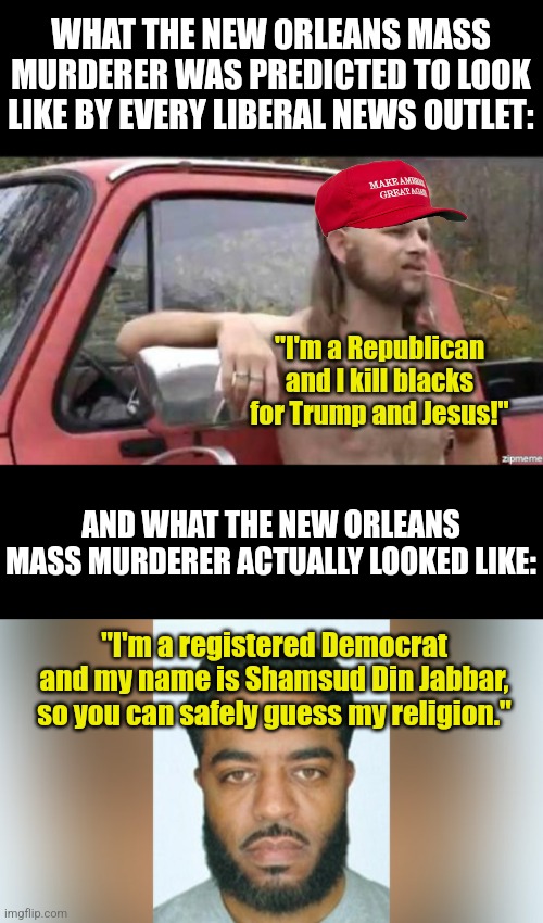 So Democrats, you owe Trump and Maga supporters an apology! | WHAT THE NEW ORLEANS MASS MURDERER WAS PREDICTED TO LOOK LIKE BY EVERY LIBERAL NEWS OUTLET:; "I'm a Republican and I kill blacks for Trump and Jesus!"; AND WHAT THE NEW ORLEANS MASS MURDERER ACTUALLY LOOKED LIKE:; "I'm a registered Democrat and my name is Shamsud Din Jabbar, so you can safely guess my religion." | image tagged in almost politically correct redneck,biased media,liberal hypocrisy,lying,stupid liberals,misinformation | made w/ Imgflip meme maker