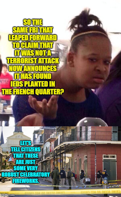 Trump really needs to gut the FBI and start all over with it. | SO THE SAME FBI THAT LEAPED FORWARD TO CLAIM THAT IT WAS NOT A TERRORIST ATTACK NOW ANNOUNCES IT HAS FOUND IEDS PLANTED IN THE FRENCH QUARTER? LET'S TELL CITIZENS THAT THESE ARE JUST SOME VERY ROBUST CELEBRATORY FIREWORKS. | image tagged in yep | made w/ Imgflip meme maker