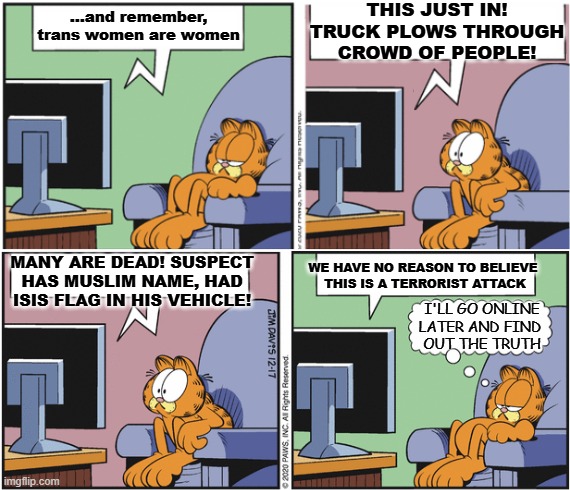 Ring In | THIS JUST IN! TRUCK PLOWS THROUGH CROWD OF PEOPLE! ...and remember, trans women are women; WE HAVE NO REASON TO BELIEVE 
THIS IS A TERRORIST ATTACK; MANY ARE DEAD! SUSPECT HAS MUSLIM NAME, HAD ISIS FLAG IN HIS VEHICLE! I'LL GO ONLINE LATER AND FIND 
OUT THE TRUTH | image tagged in garfield watching tv | made w/ Imgflip meme maker