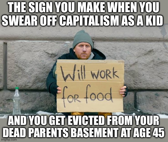 Marxism always fails. Capitalism has prevailed for thousands of years. Choose wisely, imgflippers. | THE SIGN YOU MAKE WHEN YOU SWEAR OFF CAPITALISM AS A KID; AND YOU GET EVICTED FROM YOUR
DEAD PARENTS BASEMENT AT AGE 45 | image tagged in will work for food,capitalism,choose wisely,future | made w/ Imgflip meme maker