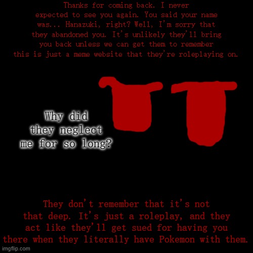 Paleo, just remember that it's just a roleplay. They probably don't even know about Imgflip, and you're worried they'll take us  | Thanks for coming back. I never expected to see you again. You said your name was... Hanazuki, right? Well, I'm sorry that they abandoned you. It's unlikely they'll bring you back unless we can get them to remember this is just a meme website that they're roleplaying on. Why did they neglect me for so long? They don't remember that it's not that deep. It's just a roleplay, and they act like they'll get sued for having you there when they literally have Pokemon with them. | made w/ Imgflip meme maker