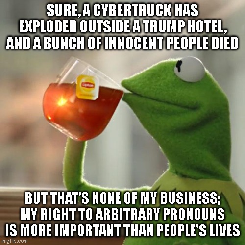 And the mainstream liberal media will definitely victim blame again | SURE, A CYBERTRUCK HAS EXPLODED OUTSIDE A TRUMP HOTEL, AND A BUNCH OF INNOCENT PEOPLE DIED; BUT THAT'S NONE OF MY BUSINESS; MY RIGHT TO ARBITRARY PRONOUNS IS MORE IMPORTANT THAN PEOPLE'S LIVES | image tagged in memes,but that's none of my business,kermit the frog | made w/ Imgflip meme maker