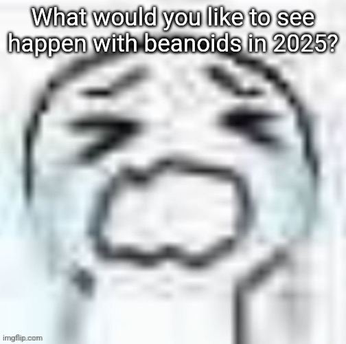 YEAUOUGHJIJEHGHEUIUEEEEE | What would you like to see happen with beanoids in 2025? | image tagged in yeauoughjijehgheuiueeeee | made w/ Imgflip meme maker