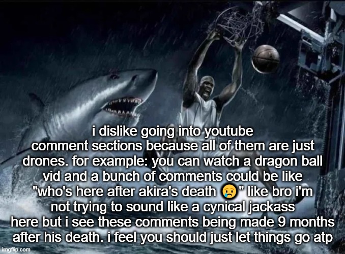 legendary slam dunk | i dislike going into youtube comment sections because all of them are just drones. for example: you can watch a dragon ball vid and a bunch of comments could be like "who's here after akira's death 😢" like bro i'm not trying to sound like a cynical jackass here but i see these comments being made 9 months after his death. i feel you should just let things go atp | image tagged in legendary slam dunk | made w/ Imgflip meme maker