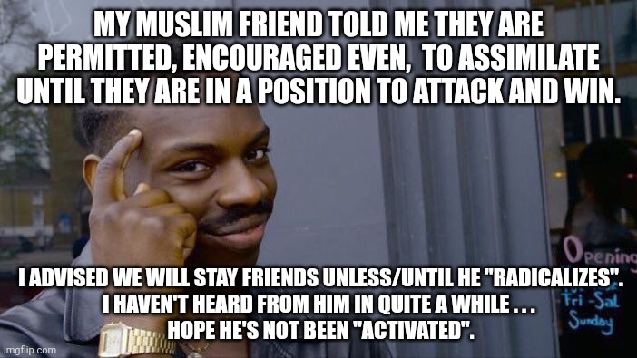 Roll Safe Think About It Meme | MY MUSLIM FRIEND TOLD ME THEY ARE PERMITTED, ENCOURAGED EVEN,  TO ASSIMILATE UNTIL THEY ARE IN A POSITION TO ATTACK AND WIN. I ADVISED WE WI | image tagged in memes,roll safe think about it | made w/ Imgflip meme maker