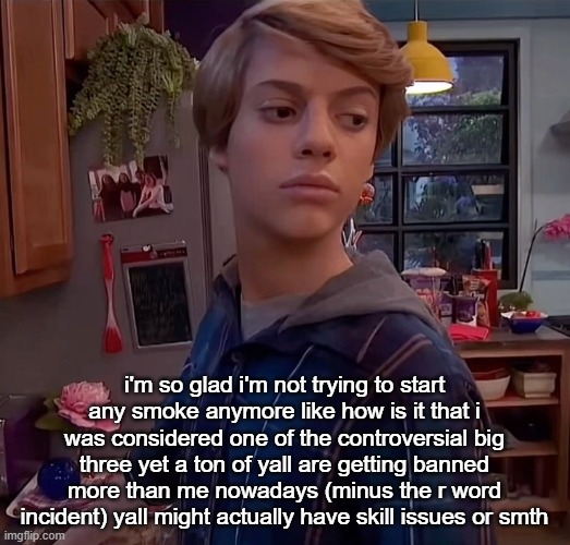 henry danger side eye | i'm so glad i'm not trying to start any smoke anymore like how is it that i was considered one of the controversial big three yet a ton of yall are getting banned more than me nowadays (minus the r word incident) yall might actually have skill issues or smth | image tagged in henry danger side eye | made w/ Imgflip meme maker