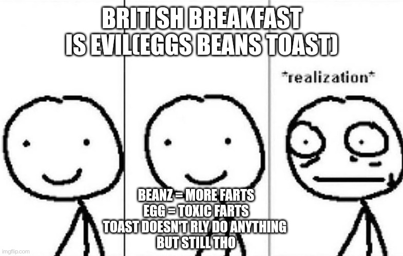 idk | BRITISH BREAKFAST IS EVIL(EGGS BEANS TOAST); BEANZ = MORE FARTS
EGG = TOXIC FARTS
TOAST DOESN'T RLY DO ANYTHING 
BUT STILL THO | image tagged in realization | made w/ Imgflip meme maker