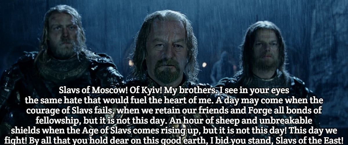 Theoden Lord of the Rings and so it begins | Slavs of Moscow! Of Kyiv! My brothers. I see in your eyes the same hate that would fuel the heart of me. A day may come when the courage of Slavs fails, when we retain our friends and Forge all bonds of fellowship, but it is not this day. An hour of sheep and unbreakable
shields when the Age of Slavs comes rising up, but it is not this day! This day we fight! By all that you hold dear on this good earth, I bid you stand, Slavs of the East! | image tagged in theoden lord of the rings and so it begins,slavic | made w/ Imgflip meme maker