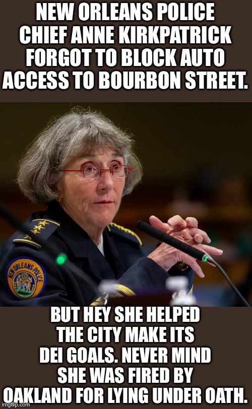 Yep | NEW ORLEANS POLICE CHIEF ANNE KIRKPATRICK FORGOT TO BLOCK AUTO ACCESS TO BOURBON STREET. BUT HEY SHE HELPED THE CITY MAKE ITS DEI GOALS. NEVER MIND SHE WAS FIRED BY OAKLAND FOR LYING UNDER OATH. | image tagged in dei | made w/ Imgflip meme maker