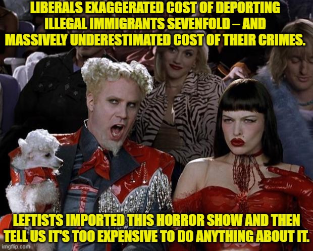 Stop sending all our funds overseas and use it instead for cleaning up our nation.  Problem solved. | LIBERALS EXAGGERATED COST OF DEPORTING ILLEGAL IMMIGRANTS SEVENFOLD – AND MASSIVELY UNDERESTIMATED COST OF THEIR CRIMES. LEFTISTS IMPORTED THIS HORROR SHOW AND THEN TELL US IT'S TOO EXPENSIVE TO DO ANYTHING ABOUT IT. | image tagged in mugatu so hot right now | made w/ Imgflip meme maker