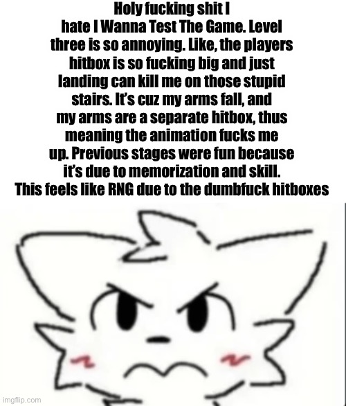 I’m back (rant) (look at previous posts) | Holy fucking shit I hate I Wanna Test The Game. Level three is so annoying. Like, the players hitbox is so fucking big and just landing can kill me on those stupid stairs. It’s cuz my arms fall, and my arms are a separate hitbox, thus meaning the animation fucks me up. Previous stages were fun because it’s due to memorization and skill. This feels like RNG due to the dumbfuck hitboxes | made w/ Imgflip meme maker