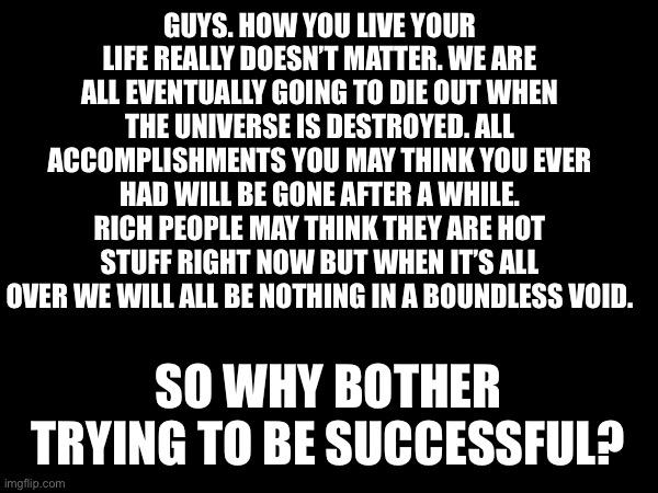 Facts | GUYS. HOW YOU LIVE YOUR LIFE REALLY DOESN’T MATTER. WE ARE ALL EVENTUALLY GOING TO DIE OUT WHEN THE UNIVERSE IS DESTROYED. ALL ACCOMPLISHMENTS YOU MAY THINK YOU EVER HAD WILL BE GONE AFTER A WHILE. RICH PEOPLE MAY THINK THEY ARE HOT STUFF RIGHT NOW BUT WHEN IT’S ALL OVER WE WILL ALL BE NOTHING IN A BOUNDLESS VOID. SO WHY BOTHER TRYING TO BE SUCCESSFUL? | made w/ Imgflip meme maker