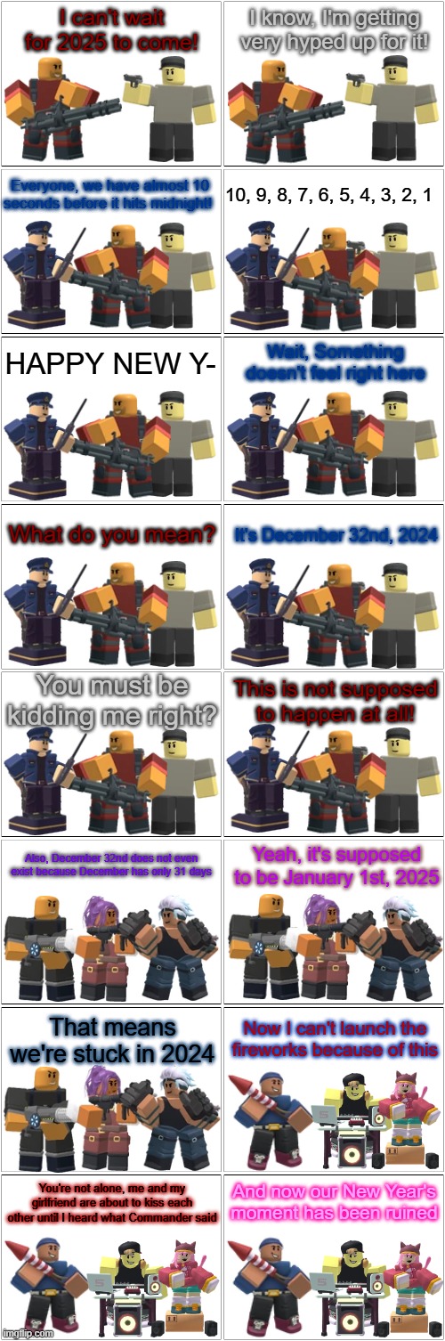 Tower Defense Simulator Comic - December 32nd | I can't wait for 2025 to come! I know, I'm getting very hyped up for it! Everyone, we have almost 10 seconds before it hits midnight! 10, 9, 8, 7, 6, 5, 4, 3, 2, 1; HAPPY NEW Y-; Wait, Something doesn't feel right here; What do you mean? It's December 32nd, 2024; You must be kidding me right? This is not supposed to happen at all! Also, December 32nd does not even exist because December has only 31 days; Yeah, it's supposed to be January 1st, 2025; Now I can't launch the fireworks because of this; That means we're stuck in 2024; And now our New Year's moment has been ruined; You're not alone, me and my girlfriend are about to kiss each other until I heard what Commander said | image tagged in blank comic panel 2x8,tds,tower defense simulator,happy new year,2025 | made w/ Imgflip meme maker