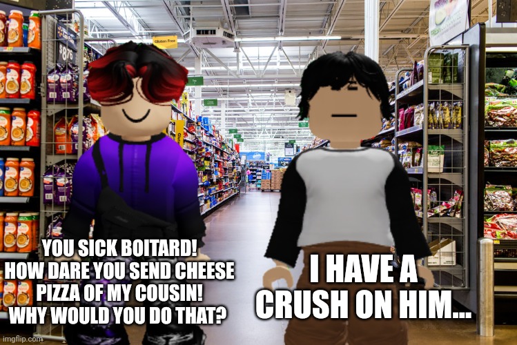 William is about to call the FHC on Meng Cho because he made AI cheese pizza of his cousin. | I HAVE A CRUSH ON HIM... YOU SICK BOITARD! HOW DARE YOU SEND CHEESE PIZZA OF MY COUSIN! WHY WOULD YOU DO THAT? | image tagged in william,meng cho,cribmart | made w/ Imgflip meme maker