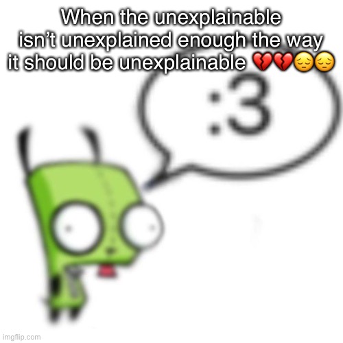 Gir | When the unexplainable isn’t unexplained enough the way it should be unexplainable 💔💔😔😔 | image tagged in gir | made w/ Imgflip meme maker