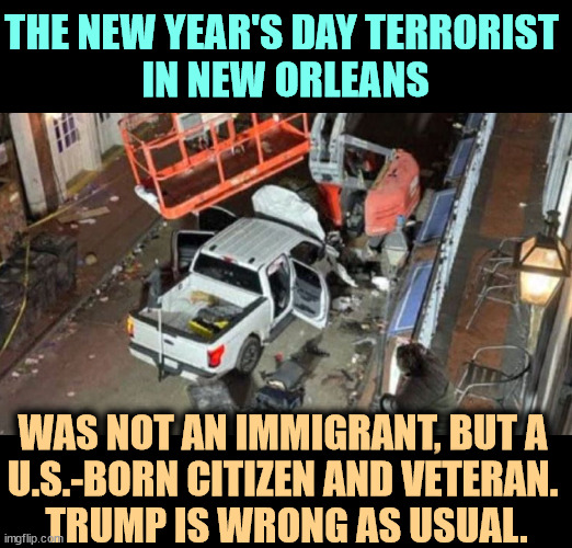 13 years in the U.S. Army. | THE NEW YEAR'S DAY TERRORIST 
IN NEW ORLEANS; WAS NOT AN IMMIGRANT, BUT A 
U.S.-BORN CITIZEN AND VETERAN. 
TRUMP IS WRONG AS USUAL. | image tagged in new orleans 2025 terrorism by a u s -born citizen and veteran,trump,new orleans,terrorist,citizen,veteran | made w/ Imgflip meme maker