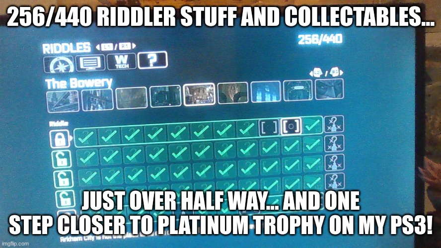 been playing Arkham City for a few years, this is the closest I've gotten to platinum | 256/440 RIDDLER STUFF AND COLLECTABLES... JUST OVER HALF WAY... AND ONE STEP CLOSER TO PLATINUM TROPHY ON MY PS3! | image tagged in batman,riddler,trophy,achievement | made w/ Imgflip meme maker