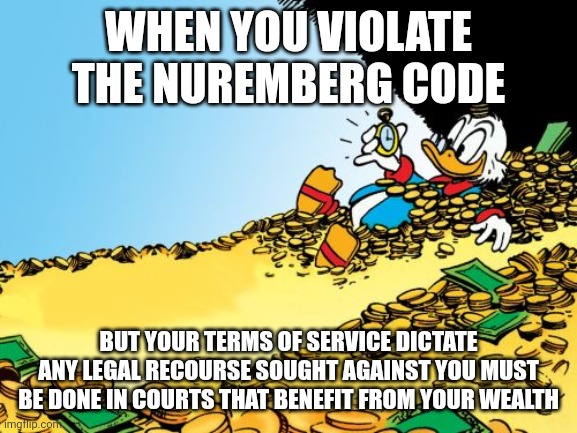 Scrooge McDuck Meme | WHEN YOU VIOLATE THE NUREMBERG CODE; BUT YOUR TERMS OF SERVICE DICTATE ANY LEGAL RECOURSE SOUGHT AGAINST YOU MUST BE DONE IN COURTS THAT BENEFIT FROM YOUR WEALTH | image tagged in memes,scrooge mcduck | made w/ Imgflip meme maker