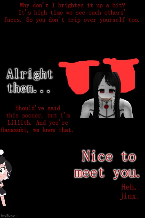 Prologue to the current Arc (P2).mp3 | Why don't I brighten it up a bit? It's high time we see each others' faces. So you don't trip over yourself too. Alright then... Should've said this sooner, but I'm Lillith. And you're Hanazuki, we know that. Nice to meet you. Heh, jinx. | made w/ Imgflip meme maker