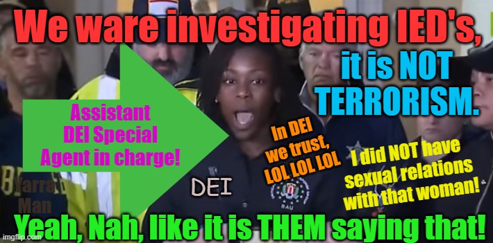 FBI, we are investigating IED's, NOT TERRORISM aannd yep Pig squadron ready to fly! | We ware investigating IED's, it is NOT TERRORISM. Assistant DEI Special Agent in charge! In DEI we trust, LOL LOL LOL; I did NOT have sexual relations with that woman! DEI; Yarra Man; Yeah, Nah, like it is THEM saying that! | image tagged in dei,lies,deception,incompetence,new orleans,progressives | made w/ Imgflip meme maker