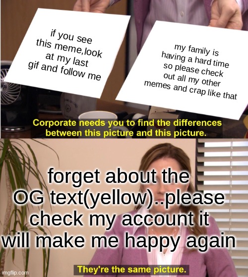 They're The Same Picture | if you see this meme,look at my last gif and follow me; my family is having a hard time so please check out all my other memes and crap like that; forget about the OG text(yellow)..please check my account it will make me happy again | image tagged in memes,they're the same picture | made w/ Imgflip meme maker