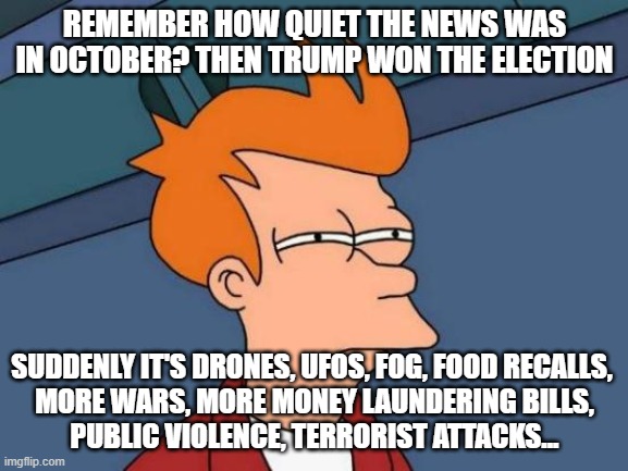 SToRM | REMEMBER HOW QUIET THE NEWS WAS IN OCTOBER? THEN TRUMP WON THE ELECTION; SUDDENLY IT'S DRONES, UFOS, FOG, FOOD RECALLS, 
MORE WARS, MORE MONEY LAUNDERING BILLS,
PUBLIC VIOLENCE, TERRORIST ATTACKS... | image tagged in memes,futurama fry | made w/ Imgflip meme maker