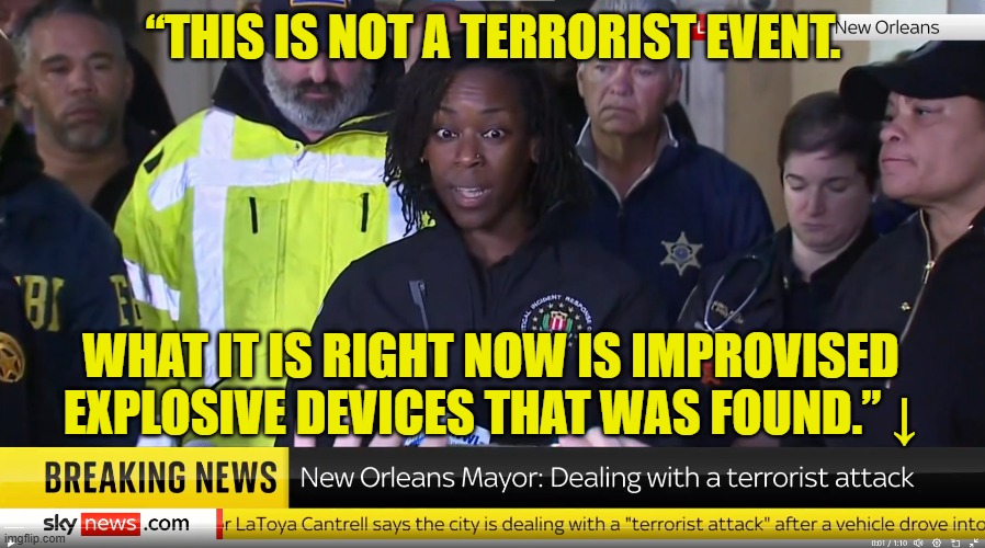 FBi talking points are anti reality | “THIS IS NOT A TERRORIST EVENT. WHAT IT IS RIGHT NOW IS IMPROVISED EXPLOSIVE DEVICES THAT WAS FOUND.” ↓ | image tagged in fbi,new orleans,terrorism,fake news,deep state,maga | made w/ Imgflip meme maker