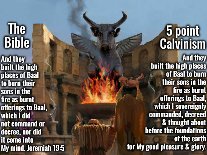 Jeremiah 19:5 Bible Vs 5 Point Calvinism | And they built the high places of Baal to burn their sons in the fire as burnt offerings to Baal, which I sovereignly commanded, decreed & thought about before the foundations of the earth for My good pleasure & glory. And they built the high places of Baal to burn their sons in the fire as burnt offerings to Baal, which I did not command or decree, nor did it come into My mind. Jeremiah 19:5; The Bible; 5 point Calvinism | image tagged in child sacrifice,calvinism,arminian,molinism,not an action decree,reformed theology 5 point calvinist preachers | made w/ Imgflip meme maker