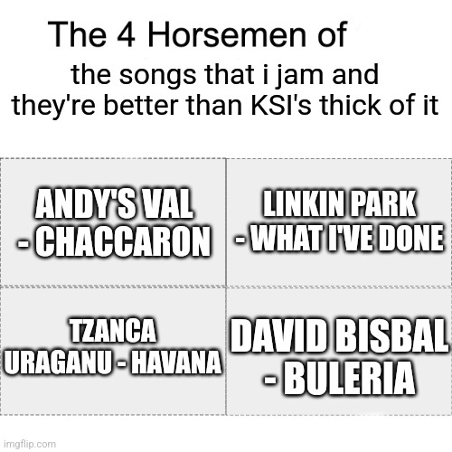 fr fr | the songs that i jam and they're better than KSI's thick of it; ANDY'S VAL - CHACCARON; LINKIN PARK - WHAT I'VE DONE; DAVID BISBAL - BULERIA; TZANCA URAGANU - HAVANA | image tagged in four horsemen,tzanca,david bisbal,linkin park,ksi,music | made w/ Imgflip meme maker