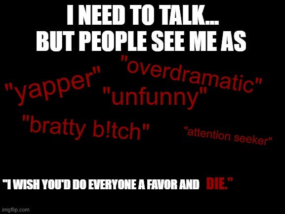 . | BUT PEOPLE SEE ME AS; I NEED TO TALK... "overdramatic"; "yapper"; "unfunny"; "bratty b!tch"; "attention seeker"; "I WISH YOU'D DO EVERYONE A FAVOR AND; DIE." | image tagged in why | made w/ Imgflip meme maker