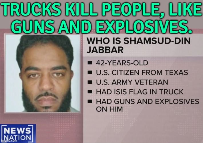 Trucks Kill People, Like Guns And Explosives. | TRUCKS KILL PEOPLE, LIKE
GUNS AND EXPLOSIVES. | image tagged in new orleans truck attacker shamsud-din jabbar,guns,trucks,islamic terrorism,terrorism,happy new year | made w/ Imgflip meme maker