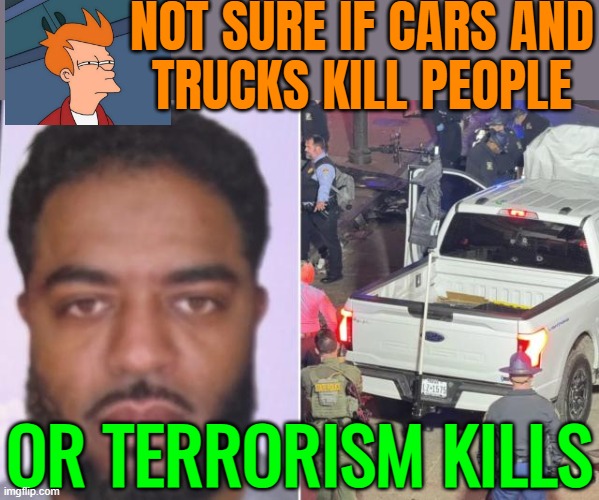 Not Sure If Cars And Trucks Kill People; Or Terrorism Kills | NOT SURE IF CARS AND
TRUCKS KILL PEOPLE; OR TERRORISM KILLS | image tagged in new orleans attacker shamsud-din jabbar,terrorism,isis jihad terrorists,islamic terrorism,breaking news,radical islam | made w/ Imgflip meme maker