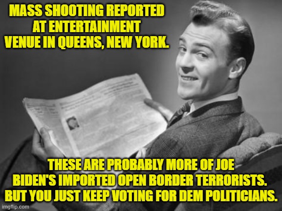 Open Borders.  What could possibly go wrong, eh? | MASS SHOOTING REPORTED AT ENTERTAINMENT VENUE IN QUEENS, NEW YORK. THESE ARE PROBABLY MORE OF JOE BIDEN'S IMPORTED OPEN BORDER TERRORISTS.  BUT YOU JUST KEEP VOTING FOR DEM POLITICIANS. | image tagged in 50's newspaper | made w/ Imgflip meme maker