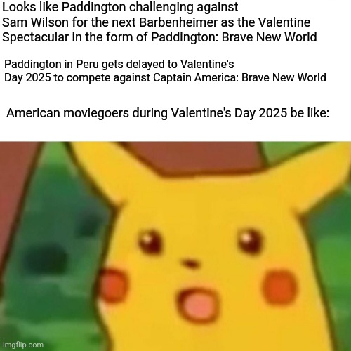 Surprised Pikachu | Looks like Paddington challenging against Sam Wilson for the next Barbenheimer as the Valentine Spectacular in the form of Paddington: Brave New World; Paddington in Peru gets delayed to Valentine's Day 2025 to compete against Captain America: Brave New World; American moviegoers during Valentine's Day 2025 be like: | image tagged in memes,surprised pikachu,paddington,captain america,valentine's day,barbenheimer | made w/ Imgflip meme maker