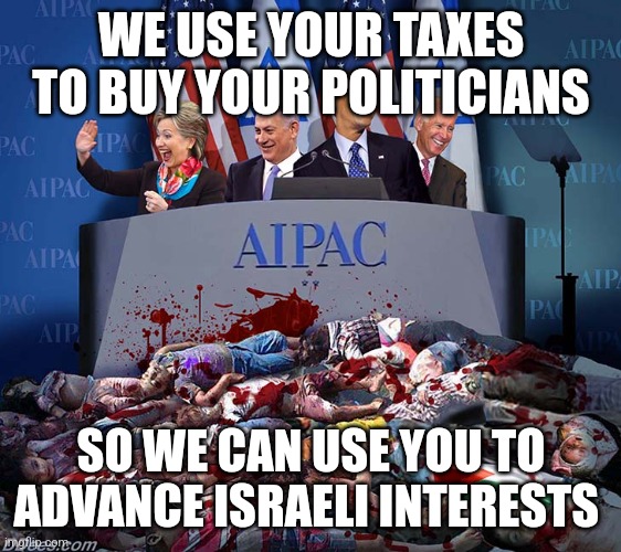 How AIPAC works | WE USE YOUR TAXES TO BUY YOUR POLITICIANS; SO WE CAN USE YOU TO ADVANCE ISRAELI INTERESTS | image tagged in vile aipac,israel,israel jews,mossad,isis | made w/ Imgflip meme maker