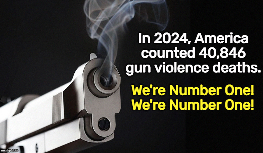 gun pistol kills children school shootings no safe use | In 2024, America counted 40,846 gun violence deaths. We're Number One!
We're Number One! | image tagged in gun pistol kills children school shootings no safe use,gun,pistol,violence,death,second amendment | made w/ Imgflip meme maker