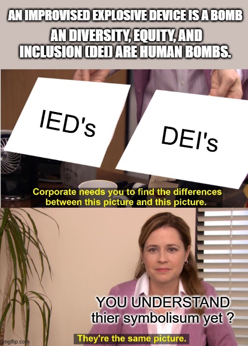 IEDs explode, DEIs infiltrate, just a observation or a pattern of letters if you please.Funny how that works. | AN IMPROVISED EXPLOSIVE DEVICE IS A BOMB; AN DIVERSITY, EQUITY, AND INCLUSION (DEI) ARE HUMAN BOMBS. IED's; DEI's; YOU UNDERSTAND thier symbolisum yet ? | image tagged in memes,they're the same picture | made w/ Imgflip meme maker