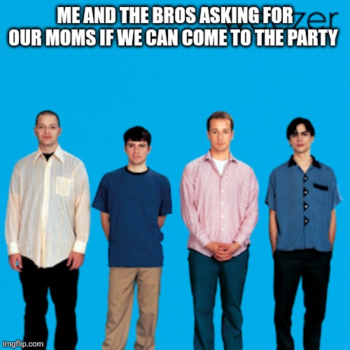 weezer | ME AND THE BROS ASKING FOR OUR MOMS IF WE CAN COME TO THE PARTY | image tagged in weezer | made w/ Imgflip meme maker