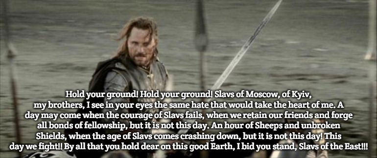 Slavs of the East | Hold your ground! Hold your ground! Slavs of Moscow, of Kyiv, my brothers, I see in your eyes the same hate that would take the heart of me. A day may come when the courage of Slavs fails, when we retain our friends and forge all bonds of fellowship, but it is not this day. An hour of Sheeps and unbroken Shields, when the age of Slavs comes crashing down, but it is not this day! This day we fight!! By all that you hold dear on this good Earth, I bid you stand, Slavs of the East!!! | image tagged in aragon,slavs,slavic | made w/ Imgflip meme maker