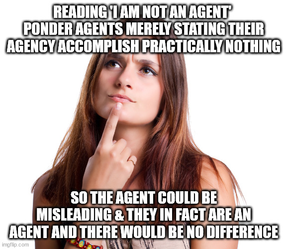 see comment for conjecture | READING 'I AM NOT AN AGENT' 
PONDER AGENTS MERELY STATING THEIR
AGENCY ACCOMPLISH PRACTICALLY NOTHING; SO THE AGENT COULD BE
MISLEADING & THEY IN FACT ARE AN AGENT AND THERE WOULD BE NO DIFFERENCE | image tagged in thinking woman,minimal agent | made w/ Imgflip meme maker