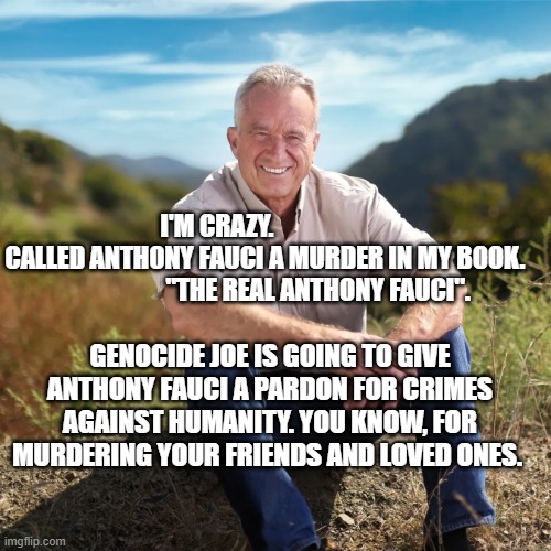 Rfk | I'M CRAZY.                      CALLED ANTHONY FAUCI A MURDER IN MY BOOK.                       "THE REAL ANTHONY FAUCI". GENOCIDE JOE IS GOING TO GIVE ANTHONY FAUCI A PARDON FOR CRIMES AGAINST HUMANITY. YOU KNOW, FOR MURDERING YOUR FRIENDS AND LOVED ONES. | image tagged in rfk | made w/ Imgflip meme maker