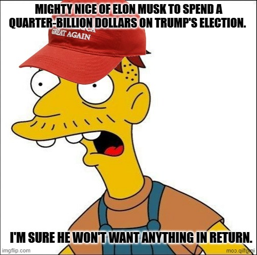 Don't worry. He's a complete altruist. | MIGHTY NICE OF ELON MUSK TO SPEND A QUARTER-BILLION DOLLARS ON TRUMP'S ELECTION. I'M SURE HE WON'T WANT ANYTHING IN RETURN. | image tagged in some kind of maga moron | made w/ Imgflip meme maker