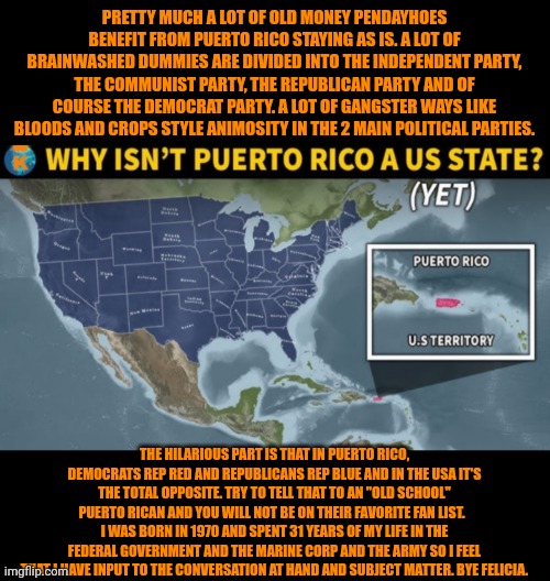 Funny | PRETTY MUCH A LOT OF OLD MONEY PENDAYHOES BENEFIT FROM PUERTO RICO STAYING AS IS. A LOT OF BRAINWASHED DUMMIES ARE DIVIDED INTO THE INDEPENDENT PARTY, THE COMMUNIST PARTY, THE REPUBLICAN PARTY AND OF COURSE THE DEMOCRAT PARTY. A LOT OF GANGSTER WAYS LIKE BLOODS AND CROPS STYLE ANIMOSITY IN THE 2 MAIN POLITICAL PARTIES. THE HILARIOUS PART IS THAT IN PUERTO RICO, DEMOCRATS REP RED AND REPUBLICANS REP BLUE AND IN THE USA IT'S THE TOTAL OPPOSITE. TRY TO TELL THAT TO AN "OLD SCHOOL" PUERTO RICAN AND YOU WILL NOT BE ON THEIR FAVORITE FAN LIST.   I WAS BORN IN 1970 AND SPENT 31 YEARS OF MY LIFE IN THE FEDERAL GOVERNMENT AND THE MARINE CORP AND THE ARMY SO I FEEL THAT I HAVE INPUT TO THE CONVERSATION AT HAND AND SUBJECT MATTER. BYE FELICIA. | image tagged in funny,puerto rico,real estate,deep state,united states of america,politics | made w/ Imgflip meme maker