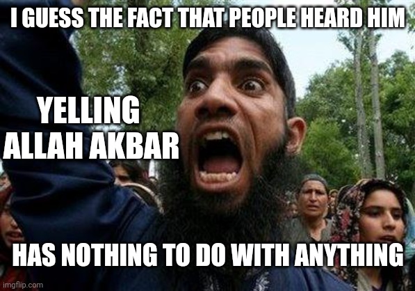 Angry Muslim | I GUESS THE FACT THAT PEOPLE HEARD HIM YELLING 
ALLAH AKBAR HAS NOTHING TO DO WITH ANYTHING | image tagged in angry muslim | made w/ Imgflip meme maker