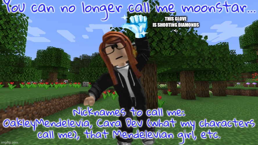 The Moonstar nickname is now obsolete. (Unless you're an OG) | You can no longer call me moonstar... THIS GLOVE IS SHOOTING DIAMONDS
<-; Nicknames to call me: OakleyMendelevia, Cara Dev (what my characters call me), that Mendelevian girl, etc. | image tagged in minecraft forest,cara dev | made w/ Imgflip meme maker